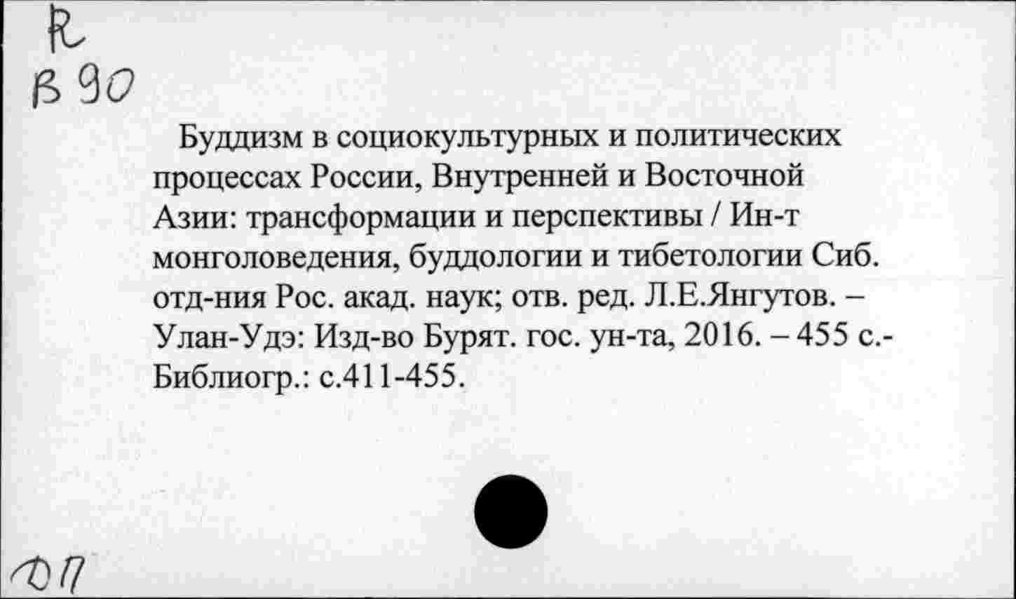 ﻿Буддизм в социокультурных и политических процессах России, Внутренней и Восточной Азии: трансформации и перспективы / Ин-т монголоведения, буддологии и тибетологии Сиб. отд-ния Рос. акад, наук; отв. ред. Л.Е.Янгутов. -Улан-Удэ: Изд-во Бурят, гос. ун-та, 2016. - 455 с.-Библиогр.: с.411-455.